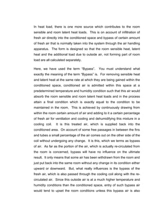 In heat load, there is one more source which contributes to the room
sensible and room latent heat loads. This is on account of infiltration of
fresh air directly into the conditioned space and bypass of certain amount
of fresh air that is normally taken into the system through the air handling
apparatus. The form is designed so that the room sensible heat, latent
heat and the additional load due to outside air, not forming part of room
load are all calculated separately.

Here, we have used the term “Bypass”.          You must understand what
exactly the meaning of the term “Bypass” is. For removing sensible heat
and latent heat at the same rate at which they are being gained within the
conditioned space, conditioned air is admitted within this space at a
predetermined temperature and humidity condition such that this air would
absorb the room sensible and room latent heat loads and in the process
attain a final condition which is exactly equal to the condition to be
maintained in the room. This is achieved by continuously drawing from
within the room certain amount of air and adding to it a certain percentage
of fresh air for ventilation and cooling and dehumidifying this mixture in a
cooling coil.   It is this treated air, which is supplied back into the
conditioned area. On account of some free passages in between the fins
and tubes a small percentage of the air comes out on the other side of the
coil without undergoing any change. It is this, which we terms as bypass
of air. As far as the portion of the air, which is actually re-circulated from
the room is concerned, bypass will have no influence on the ultimate
result. It only means that some air has been withdrawn from the room and
just put back into the same room without any change in its condition either
upward or downward. But, what really influences is the bypass of the
fresh air, which is also passed through the cooling coil along with the re-
circulated air. Since this outside air is at a much higher temperature and
humidity conditions than the conditioned space, entry of such bypass air
would tend to upset the room conditions unless this bypass air is also
 