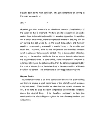 brought down to the room condition. The general formula for arriving at
the exact air quantity is:


cfm =                          =


However, you must realise it is not merely the selection of the condition of
the supply air that is important. We have also to consider how air can be
cooled down to the selected condition in a cooling apparatus. In a cooling
coil in which air is cooled, there is no practical means of ensuring that the
air leaving the coil would be at the exact temperature and humidity
condition corresponding any condition selected by us on the sensible heat
factor line. However, there is one temperature and humidity condition
which is very easy to keep under control. This is the condition which lies
not only on the sensible heat factor line but also on the saturation line on
the psychrometric chart. In other words, if the sensible heat factor line is
extended till it meets the saturation line, then the condition represented by
the point of intersection of these two lines is the one condition which can
be under our control. This temperature is called apparatus dew point.


Bypass Factor
The problem becomes a bit more complicated because in every cooling
coil there is always a small percentage of the total cfm which escapes
totally untreated. When outside air taken into the system bypasses the
coil, it will tend to raise the room temperature and humidity conditions
above the desired level.       It is, therefore, necessary to take into
consideration the effect of bypass right at the time of making the heat load
calculations.
 