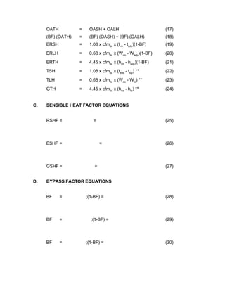 OATH          =    OASH + OALH                         (17)
     (BF) (OATH)   =    (BF) (OASH) + (BF) (OALH)           (18)
     ERSH          =    1.08 x cfmda x (trm - tadp)(1-BF)   (19)

     ERLH          =    0.68 x cfmda x (Wrm - Wadp)(1-BF)   (20)

     ERTH          =    4.45 x cfmda x (hrm - hadp)(1-BF)   (21)

     TSH           =    1.08 x cfmda x (tedb - tldp) **     (22)

     TLH           =    0.68 x cfmda x (Wea - Wta) **       (23)

     GTH           =    4.45 x cfmda x (hea - hta) **       (24)


C.   SENSIBLE HEAT FACTOR EQUATIONS


     RSHF =               =                                 (25)




     ESHF =                    =                            (26)




     GSHF =                =                                (27)


D.   BYPASS FACTOR EQUATIONS


     BF     =          ;(1-BF) =                            (28)




     BF     =            ;(1-BF) =                          (29)




     BF     =          ;(1-BF) =                            (30)
 