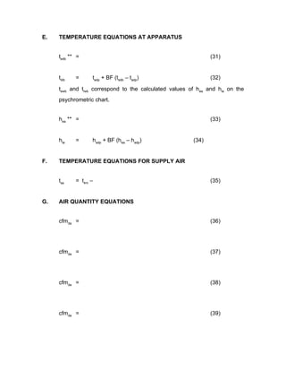 E.   TEMPERATURE EQUATIONS AT APPARATUS


     tedb ** =                                                 (31)


     tldb   =     tadp + BF (tedb – tadp)                      (32)

     tewb and tlwb correspond to the calculated values of hea and hla on the
     psychrometric chart.


     hea ** =                                                  (33)


     hta    =     hadp + BF (hea – hadp)                (34)


F.   TEMPERATURE EQUATIONS FOR SUPPLY AIR


     tsa    = t4m –                                            (35)


G.   AIR QUANTITY EQUATIONS


     cfmda =                                                   (36)




     cfmda =                                                   (37)




     cfmda =                                                   (38)




     cfmda =                                                   (39)
 