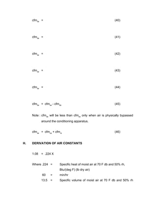 cfmda =                                                      (40)




     cfmda =                                                      (41)




     cfmsa =                                                      (42)




     cfmsa =                                                      (43)




     cfmsa =                                                      (44)




     cfmba = cfmsa - cfmda                                        (45)


     Note : cfmda will be less than cfmsa only when air is physically bypassed
            around the conditioning apparatus.


     cfmsa = cfmoa + cfmra                                        (46)


H.   DERIVATION OF AIR CONSTANTS


     1.08   = .224 X


     Where .224 =        Specific heat of moist air at 70 F db and 50% rh,
                         Btu/(deg F) (lb dry air)
            60     =     min/hr
            13.5   =     Specific volume of moist air at 70 F db and 50% rh
 