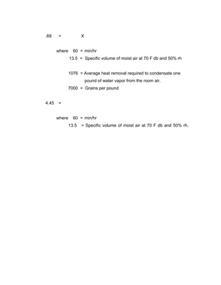 .68    =              X


       where     60 = min/hr
               13.5 = Specific volume of moist air at 70 F db and 50% rh


               1076 = Average heat removal required to condensate one
                          pound of water vapor from the room air.
               7000 = Grains per pound


4.45   =


       where     60 = min/hr
               13.5   = Specific volume of moist air at 70 F db and 50% rh.
 