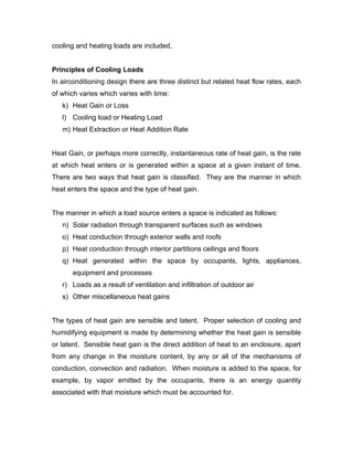 cooling and heating loads are included.


Principles of Cooling Loads
In airconditioning design there are three distinct but related heat flow rates, each
of which varies which varies with time:
   k) Heat Gain or Loss
   l) Cooling load or Heating Load
   m) Heat Extraction or Heat Addition Rate


Heat Gain, or perhaps more correctly, instantaneous rate of heat gain, is the rate
at which heat enters or is generated within a space at a given instant of time.
There are two ways that heat gain is classified. They are the manner in which
heat enters the space and the type of heat gain.


The manner in which a load source enters a space is indicated as follows:
   n) Solar radiation through transparent surfaces such as windows
   o) Heat conduction through exterior walls and roofs
   p) Heat conduction through interior partitions ceilings and floors
   q) Heat generated within the space by occupants, lights, appliances,
       equipment and processes
   r) Loads as a result of ventilation and infiltration of outdoor air
   s) Other miscellaneous heat gains


The types of heat gain are sensible and latent. Proper selection of cooling and
humidifying equipment is made by determining whether the heat gain is sensible
or latent. Sensible heat gain is the direct addition of heat to an enclosure, apart
from any change in the moisture content, by any or all of the mechanisms of
conduction, convection and radiation. When moisture is added to the space, for
example, by vapor emitted by the occupants, there is an energy quantity
associated with that moisture which must be accounted for.
 