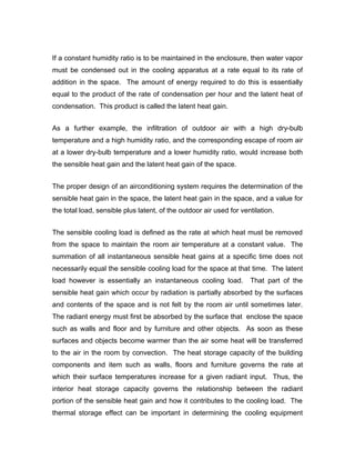 If a constant humidity ratio is to be maintained in the enclosure, then water vapor
must be condensed out in the cooling apparatus at a rate equal to its rate of
addition in the space. The amount of energy required to do this is essentially
equal to the product of the rate of condensation per hour and the latent heat of
condensation. This product is called the latent heat gain.


As a further example, the infiltration of outdoor air with a high dry-bulb
temperature and a high humidity ratio, and the corresponding escape of room air
at a lower dry-bulb temperature and a lower humidity ratio, would increase both
the sensible heat gain and the latent heat gain of the space.


The proper design of an airconditioning system requires the determination of the
sensible heat gain in the space, the latent heat gain in the space, and a value for
the total load, sensible plus latent, of the outdoor air used for ventilation.


The sensible cooling load is defined as the rate at which heat must be removed
from the space to maintain the room air temperature at a constant value. The
summation of all instantaneous sensible heat gains at a specific time does not
necessarily equal the sensible cooling load for the space at that time. The latent
load however is essentially an instantaneous cooling load.           That part of the
sensible heat gain which occur by radiation is partially absorbed by the surfaces
and contents of the space and is not felt by the room air until sometimes later.
The radiant energy must first be absorbed by the surface that enclose the space
such as walls and floor and by furniture and other objects. As soon as these
surfaces and objects become warmer than the air some heat will be transferred
to the air in the room by convection. The heat storage capacity of the building
components and item such as walls, floors and furniture governs the rate at
which their surface temperatures increase for a given radiant input. Thus, the
interior heat storage capacity governs the relationship between the radiant
portion of the sensible heat gain and how it contributes to the cooling load. The
thermal storage effect can be important in determining the cooling equipment
 