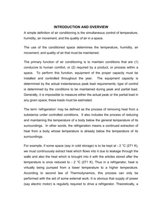 INTRODUCTION AND OVERVIEW
A simple definition of air conditioning is the simultaneous control of temperature,
humidity, air movement, and the quality of air in a space.

The use of the conditioned space determines the temperature, humidity, air
movement, and quality of air that must be maintained.

The primary function of air conditioning is to maintain conditions that are (1)
conducive to human comfort, or (2) required by a product, or process within a
space.   To perform this function, equipment of the proper capacity must be
installed and controlled throughout the year.        The equipment capacity is
determined by the actual instantaneous peak load requirements; type of control
is determined by the conditions to be maintained during peak and partial load.
Generally, it is impossible to measure either the actual peak or the partial load in
any given space; these loads must be estimated.

The term ‘refrigeration’ may be defined as the process of removing heat from a
substance under controlled conditions. It also includes the process of reducing
and maintaining the temperature of a body below the general temperature of its
surroundings. In other words, the refrigeration means a continued extraction of
heat from a body whose temperature is already below the temperature of its
surroundings.

For example, if some space (say in cold storage) is to be kept at - 2 °C (271 K),
we must continuously extract heat which flows into it due to leakage through the
walls and also the heat which is brought into it with the articles stored after the
temperature is once reduced to - 2 °C (271 K). Thus in a refrigerator, heat is
virtually being pumped from a lower temperature to a higher temperature.
According to second law of Thermodynamics, this process can only be
performed with the aid of some external work. It is obvious that supply of power
(say electric motor) is regularly required to drive a refrigerator. Theoretically, a
 