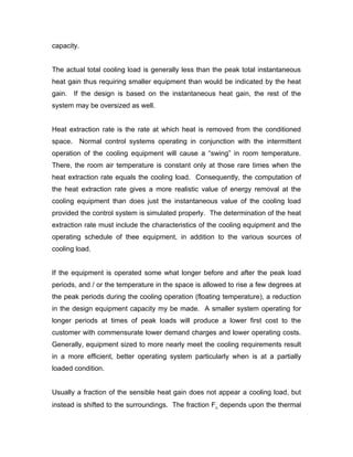 capacity.


The actual total cooling load is generally less than the peak total instantaneous
heat gain thus requiring smaller equipment than would be indicated by the heat
gain. If the design is based on the instantaneous heat gain, the rest of the
system may be oversized as well.


Heat extraction rate is the rate at which heat is removed from the conditioned
space.      Normal control systems operating in conjunction with the intermittent
operation of the cooling equipment will cause a “swing” in room temperature.
There, the room air temperature is constant only at those rare times when the
heat extraction rate equals the cooling load. Consequently, the computation of
the heat extraction rate gives a more realistic value of energy removal at the
cooling equipment than does just the instantaneous value of the cooling load
provided the control system is simulated properly. The determination of the heat
extraction rate must include the characteristics of the cooling equipment and the
operating schedule of thee equipment, in addition to the various sources of
cooling load.


If the equipment is operated some what longer before and after the peak load
periods, and / or the temperature in the space is allowed to rise a few degrees at
the peak periods during the cooling operation (floating temperature), a reduction
in the design equipment capacity my be made. A smaller system operating for
longer periods at times of peak loads will produce a lower first cost to the
customer with commensurate lower demand charges and lower operating costs.
Generally, equipment sized to more nearly meet the cooling requirements result
in a more efficient, better operating system particularly when is at a partially
loaded condition.


Usually a fraction of the sensible heat gain does not appear a cooling load, but
instead is shifted to the surroundings. The fraction Fc depends upon the thermal
 