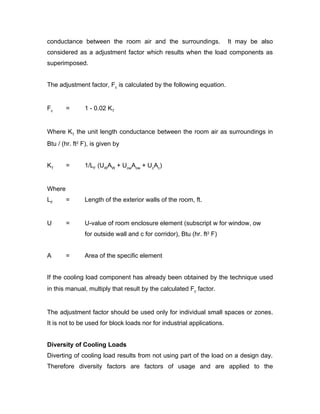 conductance between the room air and the surroundings.                  It may be also
considered as a adjustment factor which results when the load components as
superimposed.


The adjustment factor, Fc is calculated by the following equation.


Fc      =      1 - 0.02 KT


Where KT the unit length conductance between the room air as surroundings in
Btu / (hr. ft2 F), is given by


KT      =      1/LF (UWAW + UowAow + UcAc)


Where
LF      =      Length of the exterior walls of the room, ft.


U       =      U-value of room enclosure element (subscript w for window, ow
               for outside wall and c for corridor), Btu (hr. ft2 F)


A       =      Area of the specific element


If the cooling load component has already been obtained by the technique used
in this manual, multiply that result by the calculated Fc factor.


The adjustment factor should be used only for individual small spaces or zones.
It is not to be used for block loads nor for industrial applications.


Diversity of Cooling Loads
Diverting of cooling load results from not using part of the load on a design day.
Therefore diversity factors are factors of usage and are applied to the
 