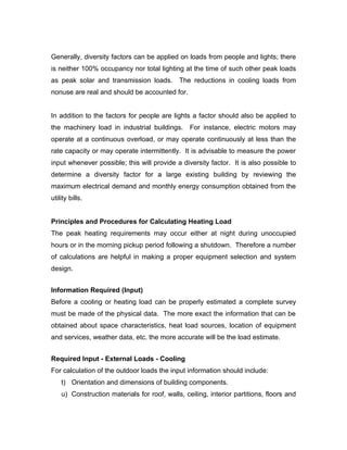Generally, diversity factors can be applied on loads from people and lights; there
is neither 100% occupancy nor total lighting at the time of such other peak loads
as peak solar and transmission loads. The reductions in cooling loads from
nonuse are real and should be accounted for.


In addition to the factors for people are lights a factor should also be applied to
the machinery load in industrial buildings. For instance, electric motors may
operate at a continuous overload, or may operate continuously at less than the
rate capacity or may operate intermittently. It is advisable to measure the power
input whenever possible; this will provide a diversity factor. It is also possible to
determine a diversity factor for a large existing building by reviewing the
maximum electrical demand and monthly energy consumption obtained from the
utility bills.


Principles and Procedures for Calculating Heating Load
The peak heating requirements may occur either at night during unoccupied
hours or in the morning pickup period following a shutdown. Therefore a number
of calculations are helpful in making a proper equipment selection and system
design.


Information Required (Input)
Before a cooling or heating load can be properly estimated a complete survey
must be made of the physical data. The more exact the information that can be
obtained about space characteristics, heat load sources, location of equipment
and services, weather data, etc. the more accurate will be the load estimate.


Required Input - External Loads - Cooling
For calculation of the outdoor loads the input information should include:
    t) Orientation and dimensions of building components.
    u) Construction materials for roof, walls, ceiling, interior partitions, floors and
 
