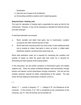 fenestration
      v) Size and use of space to be conditioned
      w) Surrounding conditions outdoors and in adjoining spaces


Required Input - Heating Load
The input for calculation of heating load is essentially the same as that for the
cooling load. However, it may not be necessary to calculate the internal sources
and solar heat gain.


In heat load estimation we compute

a.       Room sensible and latent heat gains due to transmission, sunlight,
         occupancy and other internal sources of heat.
b.       Grand total heat comprising total room load under (1) plus additional loads
         due to outside air intake, heat gains in return air ducts, in chilled water
         distribution systems, pumping horse power load, etc.

Room load estimation under (a) is required for computing the condition and
quantity of supply air while the grand total heat under (b) is required for
terminating the total capacity of the cooling system.


In this discussion, we will confine ourselves to transmission gains and related
subjects only. There are certain similarities between heat transmission through
barriers and electric current transmission through conductors. We will use this
similarly wherever required for better understanding of the subject. The well
known formula relating to transmission of electric current is:


I =


Where “I” = current in Amperes, “V” = Voltage & “R”, the Resistance of the
conductor. In this formula, if (I) / (R) is considered as the conductance of the
conductor, say “C”, then the formula can be rewritten as:
 
