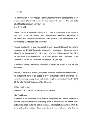 I = VxC


For transmission of heat through a barrier, the motive force corresponding to “V”
is temperature difference between the two sides of the barrier. The formula for
rate of heat transmission per hour H is:
H = A x U x (T)

Where T is the temperature difference in °F and A is the area of the barrier in
sq.ft. and U is the overall heat transmission coefficient expressed in
BTU/Hr/Sq.ft/°F temperature difference. The product (AxU) corresponds to the
conductance “C” of the electric conductor.

Thermal conductivity of any material is the heat transmitted through the material
expressed as BTU/Hr/Sq.ft/Inch thickness/°F temperature difference and is
referred to by the symbol “K”. It K is the conductivity of the material, then 1/K is
the resistance of the material of 1 sq.ft. cross section and 1” thickness. If the
thickness “t” inches, the resistance becomes (t) / (K) per sq.ft.

In electrical system, resistance connected in series are added to find the total
resistance.

Similarly, if a barrier is made up of several materials, the individual resistances of
the components have to be added to arrive at the total barrier resistance. If a
barrier is made up of, say, three materials having thermal conductivities K1, K2 &
K3, the total thermal resistance of the barrier is:

t1/K1 + t2/K2 + t3/K3
Where t1, t2 & t3 are the thicknesses of the barriers.

Film Coefficient
In addition to the resistance of the various components of a barrier, we have to
consider one more resistance offered by a film of air (or fluid if the barrier is in a
fluid) which clings on to the barrier surfaces. This resistance is more when the
air is still and is relatively less when there is wind velocity.        Like thermal
 