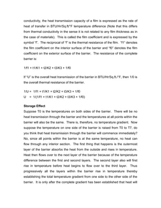 conductivity, the heat transmission capacity of a film is expressed as the rate of
heat of transfer in BTU/Hr/Sq.ft/°F temperature difference (Note that this differs
from thermal conductivity in the sense it is not related to any film thickness as in
the case of materials). This is called the film coefficient and is expressed by the
symbol “f”. The reciprocal of “f” is the thermal resistance of the film. “f1” denotes
the film coefficient on the interior surface of the barrier and “f0” denotes the film
coefficient on the exterior surface of the barrier. The resistance of the complete
barrier is:

1/f1 + t1/K1 + t2/K2 + t3/K3 + 1/f0

If “U” is the overall heat transmission of the barrier in BTU/Hr/Sq.ft./°F, then 1/0 is
the overall thermal resistance of the barrier.

1/U = 1/f1 + t1/K1 + t2/K2 + t3/K3 + 1/f0
U   = 1/(1/f1 + t1/K1 + t2/K2 + t3/K3 + 1/f0)

Storage Effect
Suppose T0 is the temperatures on both sides of the barrier. There will be no
heat transmission through the barrier and the temperatures at all points within the
barrier will also be the same. There is, therefore, no temperature gradient. Now
suppose the temperature on one side of the barrier is raised from T0 to T7, do
you think that heat transmission through the barrier will commence immediately?
No, since all points within the barrier is at the same temperature, no heat can
flow through any interior section. The first thing that happens is the outermost
layer of the barrier absorbs the heat from the outside and rises in temperature.
Heat then flows over to the next layer of the barrier because of the temperature
difference between the first and second layers. The second layer also will first
rise in temperature before heat begins to flow over to the third layer.          Thus
progressively all the layers within the barrier rise in temperature thereby
establishing the total temperature gradient from one side to the other side of the
barrier. It is only after the complete gradient has been established that heat will
 