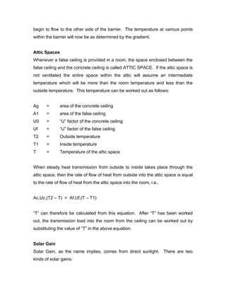 begin to flow to the other side of the barrier. The temperature at various points
within the barrier will now be as determined by the gradient.


Attic Spaces
Whenever a false ceiling is provided in a room, the space enclosed between the
false ceiling and the concrete ceiling is called ATTIC SPACE. If the attic space is
not ventilated the entire space within the attic will assume an intermediate
temperature which will be more than the room temperature and less than the
outside temperature. This temperature can be worked out as follows:


Ag     =      area of the concrete ceiling
A1     =      area of the false ceiling
U0     =      “U” factor of the concrete ceiling
Uf     =      “U” factor of the false ceiling
T2     =      Outside temperature
T1     =      Inside temperature
T      =      Temperature of the attic space


When steady heat transmission from outside to inside takes place through the
attic space, then the rate of flow of heat from outside into the attic space is equal
to the rate of flow of heat from the attic space into the room, i.e.,


Ac.Uc.(T2 – T) = Af.Uf.(T – T1)


“T” can therefore be calculated from this equation. After “T” has been worked
out, the transmission load into the room from the ceiling can be worked out by
substituting the value of “T” in the above equation.


Solar Gain
Solar Gain, as the name implies, comes from direct sunlight. There are two
kinds of solar gains:
 