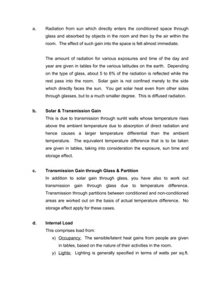 a.   Radiation from sun which directly enters the conditioned space through
     glass and absorbed by objects in the room and then by the air within the
     room. The effect of such gain into the space is felt almost immediate.


     The amount of radiation for various exposures and time of the day and
     year are given in tables for the various latitudes on the earth. Depending
     on the type of glass, about 5 to 6% of the radiation is reflected while the
     rest pass into the room. Solar gain is not confined merely to the side
     which directly faces the sun. You get solar heat even from other sides
     through glasses, but to a much smaller degree. This is diffused radiation.


b.   Solar & Transmission Gain
     This is due to transmission through sunlit walls whose temperature rises
     above the ambient temperature due to absorption of direct radiation and
     hence causes a larger temperature differential than the ambient
     temperature. The equivalent temperature difference that is to be taken
     are given in tables, taking into consideration the exposure, sun time and
     storage effect.


c.   Transmission Gain through Glass & Partition
     In addition to solar gain through glass, you have also to work out
     transmission      gain   through   glass   due   to   temperature   difference.
     Transmission through partitions between conditioned and non-conditioned
     areas are worked out on the basis of actual temperature difference. No
     storage effect apply for these cases.


d.   Internal Load
     This comprises load from:
        x) Occupancy: The sensible/latent heat gains from people are given
            in tables, based on the nature of their activities in the room.
        y) Lights: Lighting is generally specified in terms of watts per sq.ft.
 