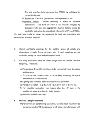 The total watt has to be converted into BTU/Hr by multiplying by
             conversion factors.
         z) Appliances: Electrical, gas burners, steam generation, etc.
         aa)Electric   Motors:      Applies   generally    in   some of industrial
             applications.     This load will have to be properly analysed by
             discussion with user and appropriate diversity factors should be
             applied for estimating the actual load. Convert the HP into BTU/Hr.
We shall now briefly lay down the procedure for heat load estimating with
explanations wherever required.




1.    Collect architect’s drawings for the building giving all details and
      dimensions of walls, floors, windows, etc.          If such drawings are not
      available, survey the place and get the particulars.

2.    For every application, there are certain things which the ultimate user has
      to specify. These are:

       bb)Temperature & humidity conditions to be maintained inside the space
          and tolerance.
       cc) Occupancy – i.e. maximum no. of people likely to occupy the space
          and the nature of their activity.
       dd)Lighting load and other internal source of heat generation.
       ee)Period of operation – e.g. 8 a.m. to 7 p.m. or 10 a.m. to 8 p.m. etc.
       ff) For industrial application you require also the HP load in the
          conditioned space and diversity factor thereon.
       gg)Minimum ventilation required.


3.    Outside Design Conditions
       hh)For comfort air conditioning application, use the mean maximum DB
          temperature & the WB temperature which occurs simultaneously with
 