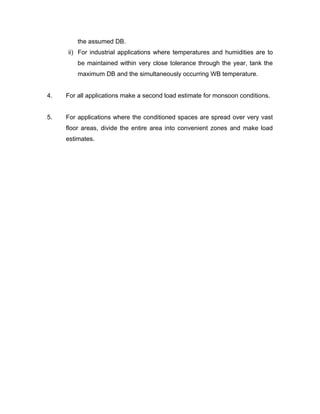 the assumed DB.
     ii) For industrial applications where temperatures and humidities are to
         be maintained within very close tolerance through the year, tank the
         maximum DB and the simultaneously occurring WB temperature.


4.   For all applications make a second load estimate for monsoon conditions.


5.   For applications where the conditioned spaces are spread over very vast
     floor areas, divide the entire area into convenient zones and make load
     estimates.
 