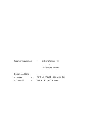 Fresh air requirement   -     2.0 air changes / hr.
                                     or
                              10 CFM per person


Design conditions
a - indoor          -   70 °F ± 2 °F DBT ; 55% ± 5% RH
b - Outdoor         -   103 °F DBT ; 82 ° F WBT
 