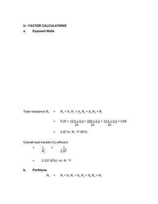 U - FACTOR CALCULATIONS
a.     Exposed Walls




Total resistance RT         =   R o + X1 R 1 + X2 R 2 + X3 R 3 + R i


                            =   0.25 + 12.5 x 0.2 + 230 x 0.2 + 12.5 x 0.2 + 0.68
                                          25          25           25

                            =   2.97 hr. ft2. °F /BTU


Overall heat transfer Co-efficient
       =      1_        =         1_
              RT                2.97


       =      0.337 BTU / hr. ft2. °F


b.     Partitions
                   RT       =   R i + X1 R 1 + X2 R 2 + X3 R 3 + R i
 