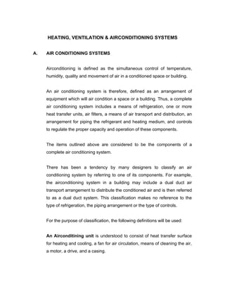 HEATING, VENTILATION & AIRCONDITIONING SYSTEMS


A.   AIR CONDITIONING SYSTEMS


     Airconditioning is defined as the simultaneous control of temperature,
     humidity, quality and movement of air in a conditioned space or building.


     An air conditioning system is therefore, defined as an arrangement of
     equipment which will air condition a space or a building. Thus, a complete
     air conditioning system includes a means of refrigeration, one or more
     heat transfer units, air filters, a means of air transport and distribution, an
     arrangement for piping the refrigerant and heating medium, and controls
     to regulate the proper capacity and operation of these components.


     The items outlined above are considered to be the components of a
     complete air conditioning system.


     There has been a tendency by many designers to classify an air
     conditioning system by referring to one of its components. For example,
     the airconditioning system in a building may include a dual duct air
     transport arrangement to distribute the conditioned air and is then referred
     to as a dual duct system. This classification makes no reference to the
     type of refrigeration, the piping arrangement or the type of controls.


     For the purpose of classification, the following definitions will be used:


     An Airconditining unit is understood to consist of heat transfer surface
     for heating and cooling, a fan for air circulation, means of cleaning the air,
     a motor, a drive, and a casing.
 
