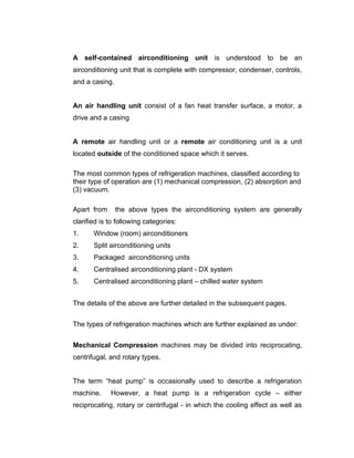 A self-contained airconditioning unit is understood to be an
airconditioning unit that is complete with compressor, condenser, controls,
and a casing.


An air handling unit consist of a fan heat transfer surface, a motor, a
drive and a casing


A remote air handling unit or a remote air conditioning unit is a unit
located outside of the conditioned space which it serves.

The most common types of refrigeration machines, classified according to
their type of operation are (1) mechanical compression, (2) absorption and
(3) vacuum.

Apart from      the above types the airconditioning system are generally
clarified is to following categories:
1.     Window (room) airconditioners
2.     Split airconditioning units
3.     Packaged airconditioning units
4.     Centralised airconditioning plant - DX system
5.     Centralised airconditioning plant – chilled water system


The details of the above are further detailed in the subsequent pages.


The types of refrigeration machines which are further explained as under:


Mechanical Compression machines may be divided into reciprocating,
centrifugal, and rotary types.


The term “heat pump” is occasionally used to describe a refrigeration
machine.     However, a heat pump is a refrigeration cycle – either
reciprocating, rotary or centrifugal - in which the cooling effect as well as
 