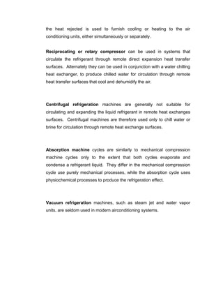 the heat rejected is used to furnish cooling or heating to the air
conditioning units, either simultaneously or separately.


Reciprocating or rotary compressor can be used in systems that
circulate the refrigerant through remote direct expansion heat transfer
surfaces. Alternately they can be used in conjunction with a water chilling
heat exchanger, to produce chilled water for circulation through remote
heat transfer surfaces that cool and dehumidify the air.




Centrifugal refrigeration machines are generally not suitable for
circulating and expanding the liquid refrigerant in remote heat exchanges
surfaces. Centrifugal machines are therefore used only to chill water or
brine for circulation through remote heat exchange surfaces.




Absorption machine cycles are similarly to mechanical compression
machine cycles only to the extent that both cycles evaporate and
condense a refrigerant liquid. They differ in the mechanical compression
cycle use purely mechanical processes, while the absorption cycle uses
physiochemical processes to produce the refrigeration effect.




Vacuum refrigeration machines, such as steam jet and water vapor
units, are seldom used in modern airconditioning systems.
 