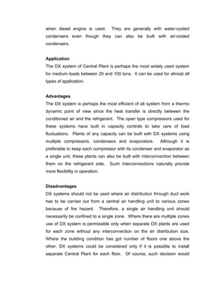 when diesel engine is used.            They are generally with water-cooled
condensers even though they can also be built with air-cooled
condensers.


Application
The DX system of Central Plant is perhaps the most widely used system
for medium loads between 20 and 100 tons. It can be used for almost all
types of application.


Advantages
The DX system is perhaps the most efficient of all system from a thermo
dynamic point of view since the heat transfer is directly between the
conditioned air and the refrigerant. The open type compressors used for
these systems have built in capacity controls to take care of load
fluctuations. Plants of any capacity can be built with DX systems using
multiple compressors, condensers and evaporators.             Although it is
preferable to keep each compressor with its condenser and evaporator as
a single unit, these plants can also be built with interconnection between
them on the refrigerant side.         Such interconnections naturally provide
more flexibility in operation.


Disadvantages
DX systems should not be used where air distribution through duct work
has to be carried out from a central air handling unit to various zones
because of fire hazard.          Therefore, a single air handling unit should
necessarily be confined to a single zone. Where there are multiple zones
use of DX system is permissible only when separate DX plants are used
for each zone without any interconnection on the air distribution size.
Where the building condition has got number of floors one above the
other, DX systems could be considered only if it is possible to install
separate Central Plant for each floor. Of course, such decision would
 