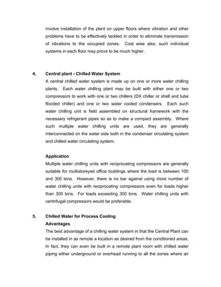 involve installation of the plant on upper floors where vibration and other
     problems have to be effectively tackled in order to eliminate transmission
     of vibrations to the occupied zones.     Cost wise also, such individual
     systems in each floor may prove to be much higher.




4.   Central plant - Chilled Water System
     A central chilled water system is made up on one or more water chilling
     plants.   Each water chilling plant may be built with either one or two
     compressors to work with one or two chillers (DX chiller or shell and tube
     flooded chiller) and one or two water cooled condensers.       Each such
     water chilling unit is field assembled on structural framework with the
     necessary refrigerant pipes so as to make a compact assembly. Where
     such multiple water chilling units are used, they are generally
     interconnected on the water side both in the condenser circulating system
     and chilled water circulating system.


     Application
     Multiple water chilling units with reciprocating compressors are generally
     suitable for multistoreyed office buildings where the load is between 100
     and 300 tons. However, there is no bar against using more number of
     water chilling units with reciprocating compressors even for loads higher
     than 300 tons. For loads exceeding 300 tons. Water chilling units with
     centrifugal compressors would be preferable.


5.   Chilled Water for Process Cooling
     Advantages
     The best advantage of a chilling water system in that the Central Plant can
     be installed in as remote a location as desired from the conditioned areas.
     In fact, they can even be built in a remote plant room with chilled water
     piping either underground or overhead running to all the zones where air
 