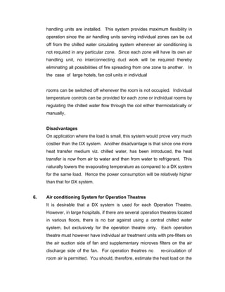handling units are installed. This system provides maximum flexibility in
     operation since the air handling units serving individual zones can be cut
     off from the chilled water circulating system whenever air conditioning is
     not required in any particular zone. Since each zone will have its own air
     handling unit, no interconnecting duct work will be required thereby
     eliminating all possibilities of fire spreading from one zone to another. In
     the case of large hotels, fan coil units in individual


     rooms can be switched off whenever the room is not occupied. Individual
     temperature controls can be provided for each zone or individual rooms by
     regulating the chilled water flow through the coil either thermostatically or
     manually.


     Disadvantages
     On application where the load is small, this system would prove very much
     costlier than the DX system. Another disadvantage is that since one more
     heat transfer medium viz. chilled water, has been introduced, the heat
     transfer is now from air to water and then from water to refrigerant. This
     naturally lowers the evaporating temperature as compared to a DX system
     for the same load. Hence the power consumption will be relatively higher
     than that for DX system.


6.   Air conditioning System for Operation Theatres
     It is desirable that a DX system is used for each Operation Theatre.
     However, in large hospitals, if there are several operation theatres located
     in various floors, there is no bar against using a central chilled water
     system, but exclusively for the operation theatre only. Each operation
     theatre must however have individual air treatment units with pre-filters on
     the air suction side of fan and supplementary microves filters on the air
     discharge side of the fan. For operation theatres no        re-circulation of
     room air is permitted. You should, therefore, estimate the heat load on the
 