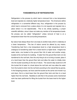 FUNDAMENTALS OF REFRIGERATION


Refrigeration is the process by which heat is removed from a low temperature
level and rejected at a relatively higher temperature level. The Americans define
refrigeration in a somewhat different way, thus, refrigeration is the process by
which heat is removed from a place where it is not required and rejected into a
place where it is not objectionable.      This is not, strictly speaking, a proper
scientific definition, since it does not make any mention of its temperature levels.
No process can be called “refrigeration” unless removal of heat is at a
temperature lower than the surrounding temperature.


By nature heat always flows from one body to another body which is relatively at
a lower temperature.     This law of nature cannot be altered by any means.
Transferring heat from a low temperature level to a high temperature level is
analogous to transferring water from a lower level to a higher level. Imagine two
water tanks, one located at the ground floor full of water and another empty,
located at the roof level of a building. If water from the ground floor tank is to be
transferred to the roof tank, then the only thing to do is to bring a bucket, place it
at a level lower than the ground floor tank and allow the water to initially drain
into the bucket according to the law of nature. The second step would be to lift
this bucket full of water to a level above the roof tank and now allow the water
from the bucket to drain into the roof tank according to the natural flow by gravity.
In the foregoing process, we have used the bucket as the carrier and moved it up
and down, first to a level lower than the ground floor tank and then to a level
higher than the roof tank. Needless to add that in the process some mechanical
work has been performed for lifting the bucket from the lower level to the higher
level.
 