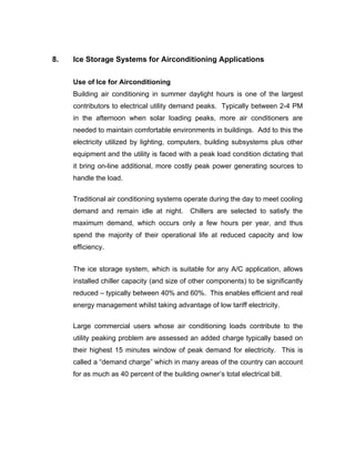 8.   Ice Storage Systems for Airconditioning Applications

     Use of Ice for Airconditioning
     Building air conditioning in summer daylight hours is one of the largest
     contributors to electrical utility demand peaks. Typically between 2-4 PM
     in the afternoon when solar loading peaks, more air conditioners are
     needed to maintain comfortable environments in buildings. Add to this the
     electricity utilized by lighting, computers, building subsystems plus other
     equipment and the utility is faced with a peak load condition dictating that
     it bring on-line additional, more costly peak power generating sources to
     handle the load.


     Traditional air conditioning systems operate during the day to meet cooling
     demand and remain idle at night.        Chillers are selected to satisfy the
     maximum demand, which occurs only a few hours per year, and thus
     spend the majority of their operational life at reduced capacity and low
     efficiency.


     The ice storage system, which is suitable for any A/C application, allows
     installed chiller capacity (and size of other components) to be significantly
     reduced – typically between 40% and 60%. This enables efficient and real
     energy management whilst taking advantage of low tariff electricity.


     Large commercial users whose air conditioning loads contribute to the
     utility peaking problem are assessed an added charge typically based on
     their highest 15 minutes window of peak demand for electricity. This is
     called a “demand charge” which in many areas of the country can account
     for as much as 40 percent of the building owner’s total electrical bill.
 
