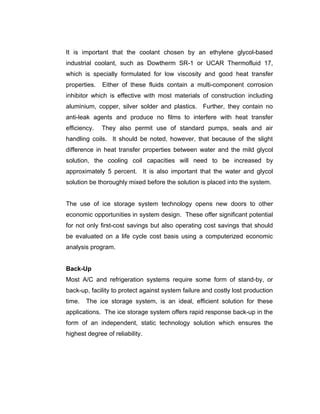 It is important that the coolant chosen by an ethylene glycol-based
industrial coolant, such as Dowtherm SR-1 or UCAR Thermofluid 17,
which is specially formulated for low viscosity and good heat transfer
properties.   Either of these fluids contain a multi-component corrosion
inhibitor which is effective with most materials of construction including
aluminium, copper, silver solder and plastics. Further, they contain no
anti-leak agents and produce no films to interfere with heat transfer
efficiency.   They also permit use of standard pumps, seals and air
handling coils. It should be noted, however, that because of the slight
difference in heat transfer properties between water and the mild glycol
solution, the cooling coil capacities will need to be increased by
approximately 5 percent. It is also important that the water and glycol
solution be thoroughly mixed before the solution is placed into the system.


The use of ice storage system technology opens new doors to other
economic opportunities in system design. These offer significant potential
for not only first-cost savings but also operating cost savings that should
be evaluated on a life cycle cost basis using a computerized economic
analysis program.


Back-Up
Most A/C and refrigeration systems require some form of stand-by, or
back-up, facility to protect against system failure and costly lost production
time.   The ice storage system, is an ideal, efficient solution for these
applications. The ice storage system offers rapid response back-up in the
form of an independent, static technology solution which ensures the
highest degree of reliability.
 