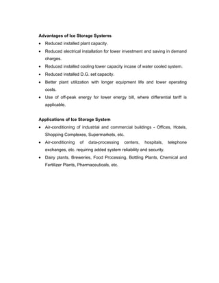 Advantages of Ice Storage Systems
•   Reduced installed plant capacity.
•   Reduced electrical installation for lower investment and saving in demand
    charges.
•   Reduced installed cooling tower capacity incase of water cooled system.
•   Reduced installed D.G. set capacity.
•   Better plant utilization with longer equipment life and lower operating
    costs.
•   Use of off-peak energy for lower energy bill, where differential tariff is
    applicable.


Applications of Ice Storage System
•   Air-conditioning of industrial and commercial buildings - Offices, Hotels,
    Shopping Complexes, Supermarkets, etc.
•   Air-conditioning   of   data-processing    centers,   hospitals,   telephone
    exchanges, etc. requiring added system reliability and security.
•   Dairy plants, Breweries, Food Processing, Bottling Plants, Chemical and
    Fertilizer Plants, Pharmaceuticals, etc.
 