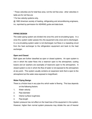 1   These velocities are for total face area, not the net free area : other velocities in
table are for net free are
2   For low velocity systems only.
@ 1965 American society of heating, refrigerating and airconditioning engineers,
inc. reprinted by permission for ASHRAE guide and data book.




PIPING DESIGN
The water piping system are divided into once thru and re-circulating types. In a
once thru system water passes thru the equipment only once and is discharged.
In a re-circulating system water is not discharged, but flows in a repeating circuit
from the heat exchanger to the refrigeration equipment and back to the heat
exchanger.


Open and Closed
Both types are further classified as open or closed systems. An open system is
one in which the water flows into a reservoir open to the atmosphere; cooling
towers and air washers are examples of reservoirs open to the atmosphere. A
closed system is one in which the flow of water is not exposed to the atmosphere
at any point. This system usually contains an expansion tank that is open to the
atmosphere but the water area exposed is insignificant.


Water Piping Design
There is a friction loss in any pipe thru which water is flowing. This loss depends
         on the following factors:
1.       Water velocity
2.       Pipe diameter
3.       Interior surface roughness
4.       Pipe length
System pressure has not effect on the head loss of the equipment in the system.
However, higher than normal system pressures may dictate the use of heavier
 