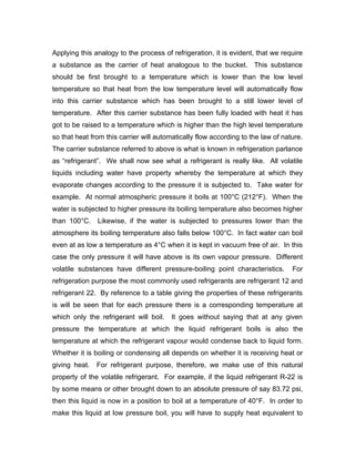 Applying this analogy to the process of refrigeration, it is evident, that we require
a substance as the carrier of heat analogous to the bucket. This substance
should be first brought to a temperature which is lower than the low level
temperature so that heat from the low temperature level will automatically flow
into this carrier substance which has been brought to a still lower level of
temperature. After this carrier substance has been fully loaded with heat it has
got to be raised to a temperature which is higher than the high level temperature
so that heat from this carrier will automatically flow according to the law of nature.
The carrier substance referred to above is what is known in refrigeration parlance
as “refrigerant”. We shall now see what a refrigerant is really like. All volatile
liquids including water have property whereby the temperature at which they
evaporate changes according to the pressure it is subjected to. Take water for
example. At normal atmospheric pressure it boils at 100°C (212°F). When the
water is subjected to higher pressure its boiling temperature also becomes higher
than 100°C.    Likewise, if the water is subjected to pressures lower than the
atmosphere its boiling temperature also falls below 100°C. In fact water can boil
even at as low a temperature as 4°C when it is kept in vacuum free of air. In this
case the only pressure it will have above is its own vapour pressure. Different
volatile substances have different pressure-boiling point characteristics.        For
refrigeration purpose the most commonly used refrigerants are refrigerant 12 and
refrigerant 22. By reference to a table giving the properties of these refrigerants
is will be seen that for each pressure there is a corresponding temperature at
which only the refrigerant will boil.   It goes without saying that at any given
pressure the temperature at which the liquid refrigerant boils is also the
temperature at which the refrigerant vapour would condense back to liquid form.
Whether it is boiling or condensing all depends on whether it is receiving heat or
giving heat.   For refrigerant purpose, therefore, we make use of this natural
property of the volatile refrigerant. For example, if the liquid refrigerant R-22 is
by some means or other brought down to an absolute pressure of say 83.72 psi,
then this liquid is now in a position to boil at a temperature of 40°F. In order to
make this liquid at low pressure boil, you will have to supply heat equivalent to
 