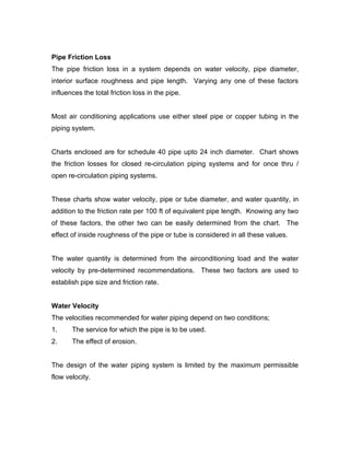Pipe Friction Loss
The pipe friction loss in a system depends on water velocity, pipe diameter,
interior surface roughness and pipe length. Varying any one of these factors
influences the total friction loss in the pipe.


Most air conditioning applications use either steel pipe or copper tubing in the
piping system.


Charts enclosed are for schedule 40 pipe upto 24 inch diameter. Chart shows
the friction losses for closed re-circulation piping systems and for once thru /
open re-circulation piping systems.


These charts show water velocity, pipe or tube diameter, and water quantity, in
addition to the friction rate per 100 ft of equivalent pipe length. Knowing any two
of these factors, the other two can be easily determined from the chart. The
effect of inside roughness of the pipe or tube is considered in all these values.


The water quantity is determined from the airconditioning load and the water
velocity by pre-determined recommendations. These two factors are used to
establish pipe size and friction rate.


Water Velocity
The velocities recommended for water piping depend on two conditions;
1.     The service for which the pipe is to be used.
2.     The effect of erosion.


The design of the water piping system is limited by the maximum permissible
flow velocity.
 