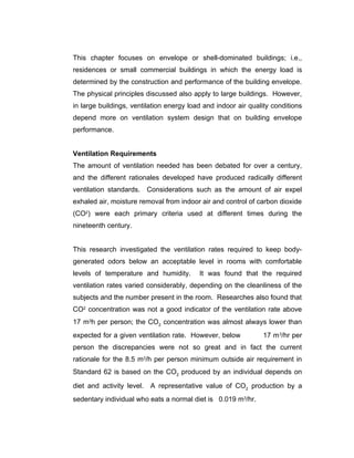 This chapter focuses on envelope or shell-dominated buildings; i.e.,
residences or small commercial buildings in which the energy load is
determined by the construction and performance of the building envelope.
The physical principles discussed also apply to large buildings. However,
in large buildings, ventilation energy load and indoor air quality conditions
depend more on ventilation system design that on building envelope
performance.


Ventilation Requirements
The amount of ventilation needed has been debated for over a century,
and the different rationales developed have produced radically different
ventilation standards. Considerations such as the amount of air expel
exhaled air, moisture removal from indoor air and control of carbon dioxide
(CO2) were each primary criteria used at different times during the
nineteenth century.


This research investigated the ventilation rates required to keep body-
generated odors below an acceptable level in rooms with comfortable
levels of temperature and humidity.       It was found that the required
ventilation rates varied considerably, depending on the cleanliness of the
subjects and the number present in the room. Researches also found that
CO2 concentration was not a good indicator of the ventilation rate above
17 m3h per person; the CO2 concentration was almost always lower than
expected for a given ventilation rate. However, below          17 m 3/hr per
person the discrepancies were not so great and in fact the current
rationale for the 8.5 m3/h per person minimum outside air requirement in
Standard 62 is based on the CO2 produced by an individual depends on

diet and activity level. A representative value of CO2 production by a
sedentary individual who eats a normal diet is 0.019 m3/hr.
 