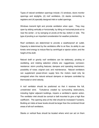 Types of natural ventilation openings include: (1) windows, doors monitor
openings and skylights, (2) roof ventilators, (3) stacks connecting to
registers and (4) specially designed inlet or outlet openings.


Windows transmit light and provide ventilation when open.            They may
open by sliding vertically or horizontally; by tilting on horizontal pivots at no
near the center ; or by swinging on pivots at the top, bottom or side. The
type of pivoting is an important consideration for weather protection.


Roof ventilators are determined to provide a weatherproof air outlet.
Capacity is determined by the ventilators offer to air flow; its ability to use
kinetic wind energy to induce flow by centrifugal or ejector action; and the
height of the draft.


Natural draft or gravity roof ventilators can be stationary, pivoting or
oscillating, and rotating selection criteria are: ruggedness; corrosion-
resistance: storm proofing features; dampers and operating mechanism;
possibility of noise; original cost; and maintenance. Natural ventilators
can supplement power-driven supply fans the motors need only be
energized when the natural exhaust dampers or dampers controlled by
thermostat or wind velocity.


A roof ventilator should be positioned so that it receives the full,
unrestricted wind.      Turbulence created by surrounding obstructions,
including higher adjacent buildings, impairs a ventilator’s ejector action.
The ventilator inlet should be conical or bell mounted to give a high flow
coefficient. The opening area at the inlet should be increased if screens.
Building air inlets at lower levels should be larger than the combined throat
areas of all roof ventilators.


Stacks or vertical flues should be located where wind can act on them
 