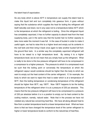 the latent heat of vaporization.

So any body which is above 40°F in temperature can supply this latent heat to
make this liquid boil and turn completely into gaseous form, it goes without
saying that the substance which supplies the heat for boiling the refrigerant will
itself naturally cool down, but in any case not to a temperature below 40°F which
is the temperature at which the refrigerant is boiling. Once the refrigerant liquid
has completely vaporized, it has no further capacity to absorb heat from the heat
supplying body, just in the same way that the bucket had no further capacity to
take more water the moment it was full. In the case of bucket in order to make it
useful again, we had to raise this to a higher level and empty out its contents in
the roof tank and then bring it back once again to take another bucket full from
the ground floor tank. In a similar way the completely vaporized refrigerant will
have to be raised to a high temperature level.         By raising it to a higher
temperature level, we do not mean that you simply heat up the refrigerant. What
is really to be done is this low pressure refrigerant will have to be compressed in
a compressor to a higher pressure. The pressure to which it is compressed must
be such that the boiling point or conversely the temperature at which the
refrigerant vapour would condense should be higher than the body to which we
want to empty out the heat content of the carrier refrigerant. If, for example, the
body to which we want to reject this heat is water which is at a temperature of
90°F, then the boiling temperature or condensing temperature of the refrigerant
should be higher than 90°F, say 106°F. Now 106°F happens to be the boiling
temperature of the refrigerant when it is at a pressure of 230 psi absolute. This
means that the low pressure refrigerant will have to be compressed to a pressure
of 230 psi absolute before it is in a position to empty out its heat content to the
cooling medium, namely, natural water. Note that in the process we have not
violated any natural law concerning heat flow. We have all along allowed heat to
flow from a certain temperature level to a lower temperature level. What we have
done is that we have changed the temperature level of the carrier refrigerant to
higher or lower temperature levels to conform to the natural law of heat flow.
 