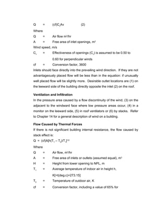 Q       =      (cf)CvAv              (2)

Where
Q       =      Air flow m3/hr
A       =      Free area of inlet openings, m2
Wind speed, m/s
Cv      =      Effectiveness of openings (Cv) is assumed to be 0.50 to

               0.60 for perpendicular winds
cf      =      Conversion factor, 3600
Inlets should face directly into the prevailing wind direction. If they are not
advantageously placed flow will be less than in the equation: if unusually
well placed flow will be slightly more. Desirable outlet locations are (1) on
the leeward side of the building directly opposite the inlet (2) on the roof.

Ventilation and Infiltration
In the pressure area caused by a flow discontinuity of the wind, (3) on the
adjacent to the windward face where low pressure areas occur, (4) in a
monitor on the leeward side, (5) in roof ventilators or (6) by stacks. Refer
to Chapter 14 for a general description of wind on a building.

Flow Caused by Thermal Forces
If there is not significant building internal resistance, the flow caused by
stack effect is:
Q = (cf)A[h(T1 – T0)/T1]1/2

Where
Q       =      Air flow, m3/hr
A       =      Free area of inlets or outlets (assumed equal), m3
H       =      Height from lower opening to NPL, m
T1      =      Average temperature of indoor air in height h,

               K[=t(deg.c)+273.15]
T0      =      Temperature of outdoor air, K

cf      =      Conversion factor, including a value of 65% for
 