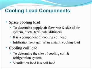 Cooling Load Components
• Space cooling load
• To determine supply air flow rate & size of air
system, ducts, terminals, diffusers
• It is a component of cooling coil load
• Infiltration heat gain is an instant. cooling load
• Cooling coil load
• To determine the size of cooling coil &
refrigeration system
• Ventilation load is a coil load
 