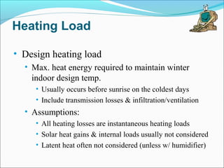 Heating Load
• Design heating load
• Max. heat energy required to maintain winter
indoor design temp.
• Usually occurs before sunrise on the coldest days
• Include transmission losses & infiltration/ventilation
• Assumptions:
• All heating losses are instantaneous heating loads
• Solar heat gains & internal loads usually not considered
• Latent heat often not considered (unless w/ humidifier)
 
