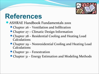References
ASHRAE Handbook Fundamentals 2001
Chapter 26 – Ventilation and Infiltration
Chapter 27 – Climatic Design Information
Chapter 28 – Residential Cooling and Heating Load
Calculations
Chapter 29 – Nonresidential Cooling and Heating Load
Calculations
Chapter 30 – Fenestration
Chapter 31 – Energy Estimation and Modeling Methods
 