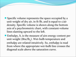 Specific volume represents the space occupied by a
unit weight of dry air, in ft3
/lb, and is equal to 1/air
density. Specific volume is shown along the bottom
axis of a psychrometric chart, with constant-volume
lines slanting upward to the left.
Enthalpy, h, is the measure of airs energy content per
unit weight (Btu/lbda). Wet-bulb temperature and
enthalpy are related intuitively. So, enthalpy is read
from where the appropriate wet-bulb line crosses the
diagonal scale above the saturation curve.
 