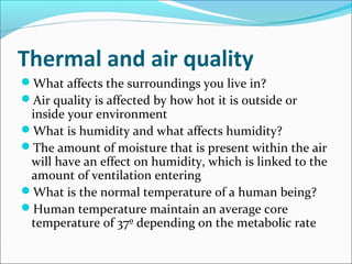 Thermal and air quality
What affects the surroundings you live in?
Air quality is affected by how hot it is outside or
inside your environment
What is humidity and what affects humidity?
The amount of moisture that is present within the air
will have an effect on humidity, which is linked to the
amount of ventilation entering
What is the normal temperature of a human being?
Human temperature maintain an average core
temperature of 37º depending on the metabolic rate
 