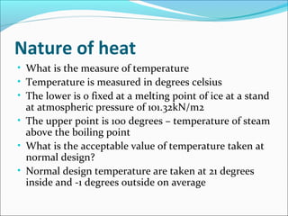 Nature of heat
• What is the measure of temperature
• Temperature is measured in degrees celsius
• The lower is 0 fixed at a melting point of ice at a stand
at atmospheric pressure of 101.32kN/m2
• The upper point is 100 degrees – temperature of steam
above the boiling point
• What is the acceptable value of temperature taken at
normal design?
• Normal design temperature are taken at 21 degrees
inside and -1 degrees outside on average
 