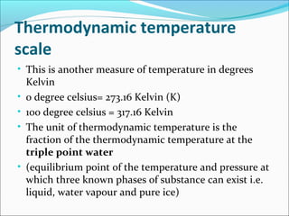 Thermodynamic temperature
scale
• This is another measure of temperature in degrees
Kelvin
• 0 degree celsius= 273.16 Kelvin (K)
• 100 degree celsius = 317.16 Kelvin
• The unit of thermodynamic temperature is the
fraction of the thermodynamic temperature at the
triple point water
• (equilibrium point of the temperature and pressure at
which three known phases of substance can exist i.e.
liquid, water vapour and pure ice)
 