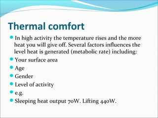 Thermal comfort
In high activity the temperature rises and the more
heat you will give off. Several factors influences the
level heat is generated (metabolic rate) including:
Your surface area
Age
Gender
Level of activity
e.g.
Sleeping heat output 70W. Lifting 440W.
 
