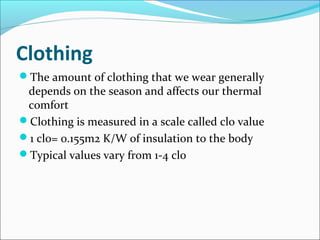 Clothing
The amount of clothing that we wear generally
depends on the season and affects our thermal
comfort
Clothing is measured in a scale called clo value
1 clo= 0.155m2 K/W of insulation to the body
Typical values vary from 1-4 clo
 