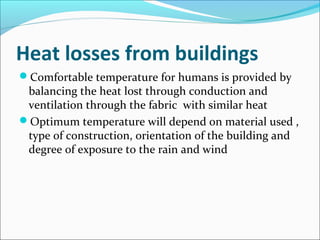 Heat losses from buildings
Comfortable temperature for humans is provided by
balancing the heat lost through conduction and
ventilation through the fabric with similar heat
Optimum temperature will depend on material used ,
type of construction, orientation of the building and
degree of exposure to the rain and wind
 