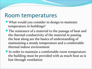 Room temperatures
What would you consider in design to maintain
temperature in buildings?
The resistance of a material to the passage of heat and
the thermal conductivity of the material in passing
the heat along are the basics of understanding of
maintaining a steady temperature and a comfortable
thermal indoor environment
In order to maintain a comfortable room temperature
the building must be provided with as much heat as is
lost through ventilation
 
