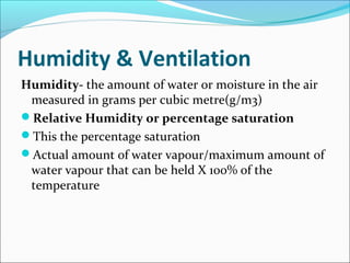 Humidity & Ventilation
Humidity- the amount of water or moisture in the air
measured in grams per cubic metre(g/m3)
Relative Humidity or percentage saturation
This the percentage saturation
Actual amount of water vapour/maximum amount of
water vapour that can be held X 100% of the
temperature
 